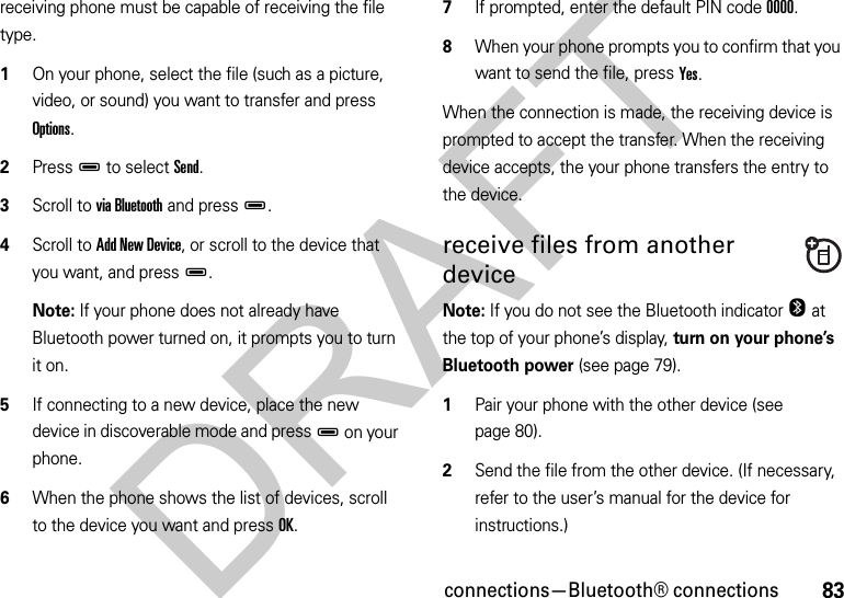 83connections—Bluetooth® connectionsreceiving phone must be capable of receiving the file type.  1On your phone, select the file (such as a picture, video, or sound) you want to transfer and press Options.2PressD to select Send.3Scroll to via Bluetooth and pressD.4Scroll to Add New Device, or scroll to the device that you want, and pressD.Note: If your phone does not already have Bluetooth power turned on, it prompts you to turn it on.5If connecting to a new device, place the new device in discoverable mode and pressD on your phone.6When the phone shows the list of devices, scroll to the device you want and press OK.7If prompted, enter the default PIN code 0000.8When your phone prompts you to confirm that you want to send the file, press Yes.When the connection is made, the receiving device is prompted to accept the transfer. When the receiving device accepts, the your phone transfers the entry to the device. receive files from another deviceNote: If you do not see the Bluetooth indicator O at the top of your phone’s display, turn on your phone’s Bluetooth power (see page 79).  1Pair your phone with the other device (see page 80).2Send the file from the other device. (If necessary, refer to the user’s manual for the device for instructions.)DRAFT