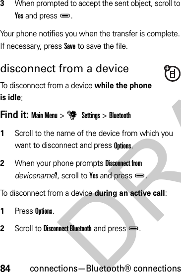 84connections—Bluetooth® connections3When prompted to accept the sent object, scroll to Yes and pressD.Your phone notifies you when the transfer is complete. If necessary, press Save to save the file.disconnect from a deviceTo disconnect from a device while the phone is idle:Find it: Main Menu &gt;u Settings &gt;Bluetooth  1Scroll to the name of the device from which you want to disconnect and press Options.2When your phone prompts Disconnect from devicename?, scroll to Yes and pressD.To disconnect from a device during an active call:  1Press Options.2Scroll to Disconnect Bluetooth and pressD.DRAFT