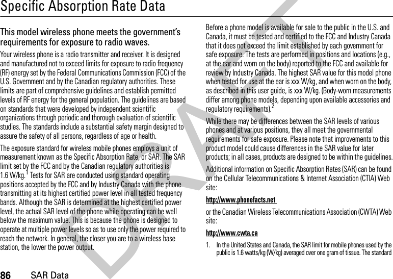 86SAR DataSpecific Absorption Rate DataSAR DataThis model wireless phone meets the government’s requirements for exposure to radio waves.Your wireless phone is a radio transmitter and receiver. It is designed and manufactured not to exceed limits for exposure to radio frequency (RF) energy set by the Federal Communications Commission (FCC) of the U.S. Government and by the Canadian regulatory authorities. These limits are part of comprehensive guidelines and establish permitted levels of RF energy for the general population. The guidelines are based on standards that were developed by independent scientific organizations through periodic and thorough evaluation of scientific studies. The standards include a substantial safety margin designed to assure the safety of all persons, regardless of age or health.The exposure standard for wireless mobile phones employs a unit of measurement known as the Specific Absorption Rate, or SAR. The SAR limit set by the FCC and by the Canadian regulatory authorities is 1.6 W/kg.1 Tests for SAR are conducted using standard operating positions accepted by the FCC and by Industry Canada with the phone transmitting at its highest certified power level in all tested frequency bands. Although the SAR is determined at the highest certified power level, the actual SAR level of the phone while operating can be well below the maximum value. This is because the phone is designed to operate at multiple power levels so as to use only the power required to reach the network. In general, the closer you are to a wireless base station, the lower the power output.Before a phone model is available for sale to the public in the U.S. and Canada, it must be tested and certified to the FCC and Industry Canada that it does not exceed the limit established by each government for safe exposure. The tests are performed in positions and locations (e.g., at the ear and worn on the body) reported to the FCC and available for review by Industry Canada. The highest SAR value for this model phone when tested for use at the ear is xxx W/kg, and when worn on the body, as described in this user guide, is xxx W/kg. (Body-worn measurements differ among phone models, depending upon available accessories and regulatory requirements).2While there may be differences between the SAR levels of various phones and at various positions, they all meet the governmental requirements for safe exposure. Please note that improvements to this product model could cause differences in the SAR value for later products; in all cases, products are designed to be within the guidelines.Additional information on Specific Absorption Rates (SAR) can be found on the Cellular Telecommunications &amp; Internet Association (CTIA) Web site:http://www.phonefacts.net or the Canadian Wireless Telecommunications Association (CWTA) Web site:http://www.cwta.ca1. In the United States and Canada, the SAR limit for mobile phones used by the public is 1.6 watts/kg (W/kg) averaged over one gram of tissue. The standard DRAFT