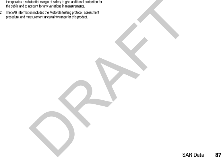 87SAR Dataincorporates a substantial margin of safety to give additional protection for the public and to account for any variations in measurements.2. The SAR information includes the Motorola testing protocol, assessment procedure, and measurement uncertainty range for this product.DRAFT