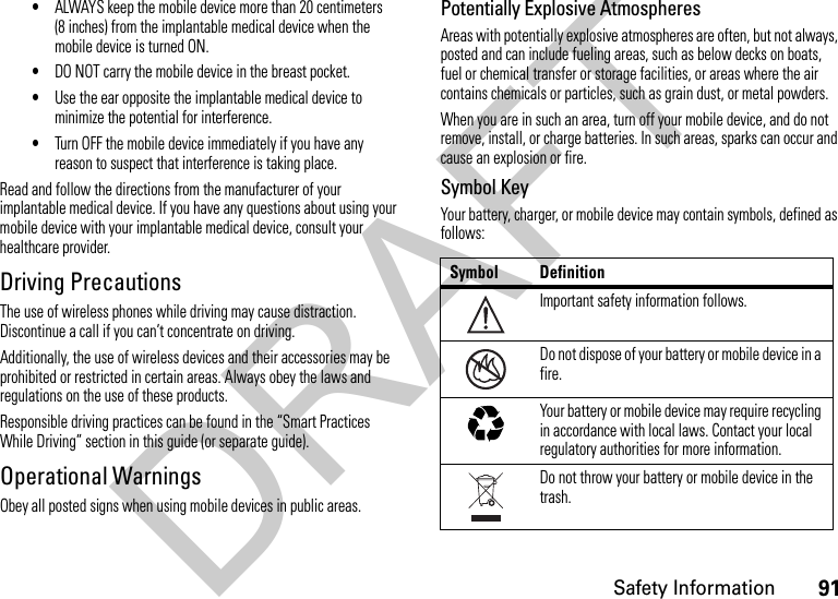 91Safety Information•ALWAYS keep the mobile device more than 20 centimeters (8 inches) from the implantable medical device when the mobile device is turned ON.•DO NOT carry the mobile device in the breast pocket.•Use the ear opposite the implantable medical device to minimize the potential for interference.•Turn OFF the mobile device immediately if you have any reason to suspect that interference is taking place.Read and follow the directions from the manufacturer of your implantable medical device. If you have any questions about using your mobile device with your implantable medical device, consult your healthcare provider.Driving PrecautionsThe use of wireless phones while driving may cause distraction. Discontinue a call if you can’t concentrate on driving.Additionally, the use of wireless devices and their accessories may be prohibited or restricted in certain areas. Always obey the laws and regulations on the use of these products.Responsible driving practices can be found in the “Smart Practices While Driving” section in this guide (or separate guide).Operational WarningsObey all posted signs when using mobile devices in public areas.Potentially Explosive AtmospheresAreas with potentially explosive atmospheres are often, but not always, posted and can include fueling areas, such as below decks on boats, fuel or chemical transfer or storage facilities, or areas where the air contains chemicals or particles, such as grain dust, or metal powders.When you are in such an area, turn off your mobile device, and do not remove, install, or charge batteries. In such areas, sparks can occur and cause an explosion or fire.Symbol KeyYour battery, charger, or mobile device may contain symbols, defined as follows:Symbol DefinitionImportant safety information follows.Do not dispose of your battery or mobile device in a fire.Your battery or mobile device may require recycling in accordance with local laws. Contact your local regulatory authorities for more information.Do not throw your battery or mobile device in the trash.032374o032376o032375oDRAFT