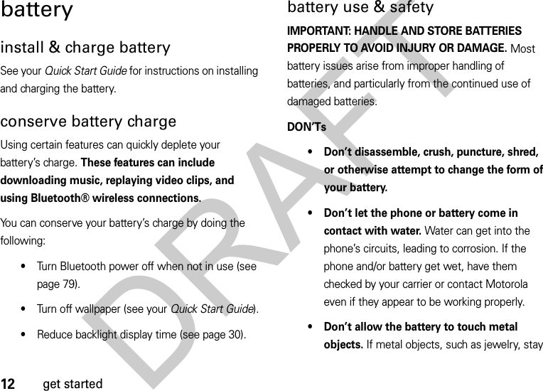 12get startedbatteryinstall &amp; charge batterySee your Quick Start Guide for instructions on installing and charging the battery.conserve battery chargeUsing certain features can quickly deplete your battery’s charge. These features can include downloading music, replaying video clips, and using Bluetooth® wireless connections.You can conserve your battery’s charge by doing the following:•Turn Bluetooth power off when not in use (see page 79).•Turn off wallpaper (see your Quick Start Guide).•Reduce backlight display time (see page 30).battery use &amp; safetyIMPORTANT: HANDLE AND STORE BATTERIES PROPERLY TO AVOID INJURY OR DAMAGE. Most battery issues arise from improper handling of batteries, and particularly from the continued use of damaged batteries.DON’Ts• Don’t disassemble, crush, puncture, shred, or otherwise attempt to change the form of your battery.• Don’t let the phone or battery come in contact with water. Water can get into the phone’s circuits, leading to corrosion. If the phone and/or battery get wet, have them checked by your carrier or contact Motorola even if they appear to be working properly.• Don’t allow the battery to touch metal objects. If metal objects, such as jewelry, stay DRAFT