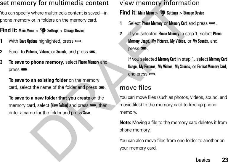 23basicsset memory for multimedia contentYou can specify where multimedia content is saved—in phone memory or in folders on the memory card. Find it: Main Menu &gt;uSettings &gt;Storage Device  1With Save Options highlighted, pressD.2Scroll to Pictures, Videos, or Sounds, and pressD.3 To save to phone memory, select Phone Memory and pressD.To save to an existing folder on the memory card, select the name of the folder and pressD.To save to a new folder that you create on the memory card, select (New Folder) and press D, then enter a name for the folder and press Save.view memory informationFind it: Main Menu &gt;uSettings &gt;Storage Device  1Select Phone Memory or Memory Card and pressD.2If you selected Phone Memory in step 1, select Phone Memory Usage, My Pictures, My Videos, or My Sounds, and pressD.If you selected Memory Card in step 1, select Memory Card Usage, My Pictures, My Videos, My Sounds, or Format Memory Card, and pressD.move filesYou can move files (such as photos, videos, sound, and music files) to the memory card to free up phone memory.Note: Moving a file to the memory card deletes it from phone memory.You can also move files from one folder to another on your memory card.DRAFT