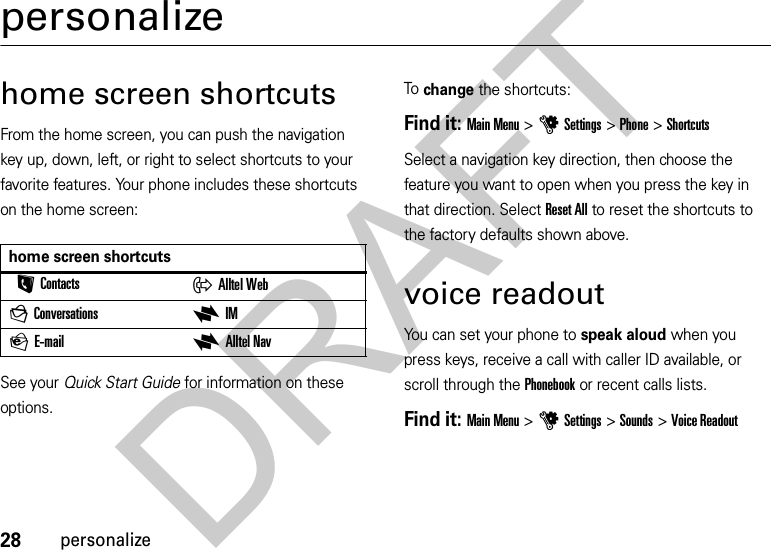 28personalizepersonalizehome screen shortcutsFrom the home screen, you can push the navigation key up, down, left, or right to select shortcuts to your favorite features. Your phone includes these shortcuts on the home screen:See your Quick Start Guide for information on these options.To change the shortcuts:Find it: Main Menu &gt;uSettings &gt; Phone &gt;ShortcutsSelect a navigation key direction, then choose the feature you want to open when you press the key in that direction. Select Reset All to reset the shortcuts to the factory defaults shown above.voice readoutYou can set your phone to speak aloud when you press keys, receive a call with caller ID available, or scroll through the Phonebook or recent calls lists.Find it: Main Menu &gt;uSettings &gt; Sounds &gt;Voice Readouthome screen shortcutsLContacts xAlltel WebgConversations xIMPE-mail xAlltel NavDRAFT