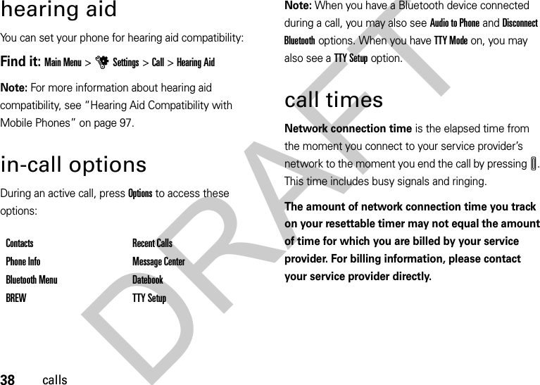 38callshearing aidYou can set your phone for hearing aid compatibility:Find it: Main Menu&gt;uSettings &gt;Call &gt;Hearing AidNote: For more information about hearing aid compatibility, see “Hearing Aid Compatibility with Mobile Phones” on page 97.in-call optionsDuring an active call, press Options to access these options:Note: When you have a Bluetooth device connected during a call, you may also see Audio to Phone and Disconnect Bluetooth options. When you have TTY Mode on, you may also see a TTY Setup option.call timesNetwork connection time is the elapsed time from the moment you connect to your service provider’s network to the moment you end the call by pressingI. This time includes busy signals and ringing.The amount of network connection time you track on your resettable timer may not equal the amount of time for which you are billed by your service provider. For billing information, please contact your service provider directly.Contacts Recent CallsPhone Info Message CenterBluetooth Menu DatebookBREW TTY SetupDRAFT