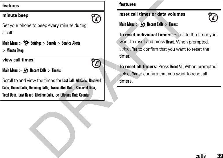39callsfeaturesminute beepSet your phone to beep every minute during a call:Main Menu&gt;uSettings &gt;Sounds &gt;Service Alerts &gt;Minute Beepview call timesMain Menu&gt;qRecent Calls &gt;TimersScroll to and view the times for Last Call, All Calls, Received Calls, Dialed Calls, Roaming Calls, Transmitted Data, Received Data, Total Data, Last Reset, Lifetime Calls, or Lifetime Data Counter.reset call times or data volumesMain Menu &gt;qRecent Calls &gt;TimersTo reset individual timers: Scroll to the timer you want to reset and press Reset. When prompted, select Yes to confirm that you want to reset the timer.To reset all timers: Press Reset All. When prompted, select Yes to confirm that you want to reset all timers.featuresDRAFT