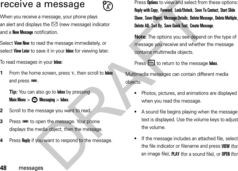 48messagesreceive a messageWhen you receive a message, your phone plays an alert and displays the &lt; (new message) indicator and a New Message notification.Select View Now to read the message immediately, or select View Later to save it in your Inbox for viewing later.To read messages in your Inbox:  1From the home screen, pressv, then scroll to Inbox and pressD.Tip: You can also go to Inbox by pressing Main Menu&gt;ÖMessaging &gt;Inbox.2Scroll to the message you want to read.3PressD to open the message. Your phone displays the media object, then the message.4Press Reply if you want to respond to the message.Press Options to view and select from these options: Reply with Copy, Forward, Lock/Unlock, Save To Contact, Start Slide Show, Save Object, Message Details, Delete Message, Delete Multiple, Delete All, Sort By, Save Quick Text, Create Message. Note: The options you see depend on the type of message you receive and whether the message contains multimedia objects.PressÒ to return to the message Inbox.Multimedia messages can contain different media objects:•Photos, pictures, and animations are displayed when you read the message.•A sound file begins playing when the message text is displayed. Use the volume keys to adjust the volume.•If the message includes an attached file, select the file indicator or filename and press VIEW (for an image file), PLAY (for a sound file), or OPEN (for DRAFT