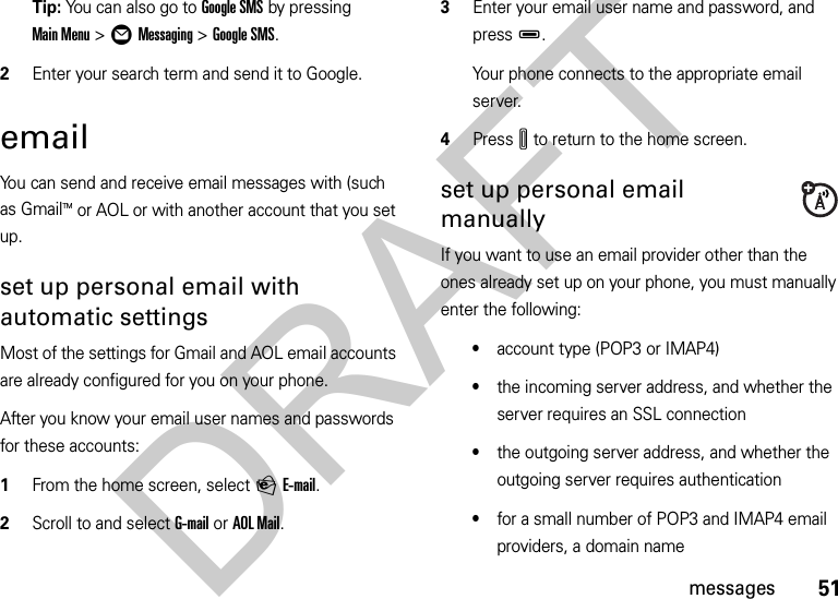 51messagesTip: You can also go to Google SMS by pressing Main Menu &gt;ÖMessaging &gt;Google SMS.2Enter your search term and send it to Google.emailYou can send and receive email messages with (such as GmailTM or AOL or with another account that you set up.set up personal email with automaticsettingsMost of the settings for Gmail and AOL email accounts are already configured for you on your phone.After you know your email user names and passwords for these accounts:  1From the home screen, select PE-mail.2Scroll to and select G-mail or AOL Mail.3Enter your email user name and password, and pressD.Your phone connects to the appropriate email server.4PressI to return to the home screen.set up personal email manuallyIf you want to use an email provider other than the ones already set up on your phone, you must manually enter the following:•account type (POP3 or IMAP4)•the incoming server address, and whether the server requires an SSL connection•the outgoing server address, and whether the outgoing server requires authentication•for a small number of POP3 and IMAP4 email providers, a domain nameDRAFT