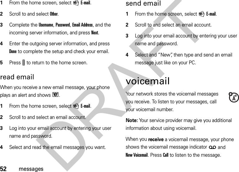 52messages  1From the home screen, select PE-mail.2Scroll to and select Other.3Complete the Username, Password, Email Address, and the incoming server information, and press Next.4Enter the outgoing server information, and press Done to complete the setup and check your email.5PressI to return to the home screen.read emailWhen you receive a new email message, your phone plays an alert and showsV.   1From the home screen, select PE-mail.2Scroll to and select an email account.3Log into your email account by entering your user name and password.4Select and read the email messages you want.send email  1From the home screen, select PE-mail.2Scroll to and select an email account.3Log into your email account by entering your user name and password.4Select and “New”, then type and send an email message just like on your PC.voicemailYour network stores the voicemail messages you receive. To listen to your messages, call your voicemail number.Note: Your service provider may give you additional information about using voicemail.When you receive a voicemail message, your phone shows the voicemail message indicator w and New Voicemail. Press Call to listen to the message.DRAFT