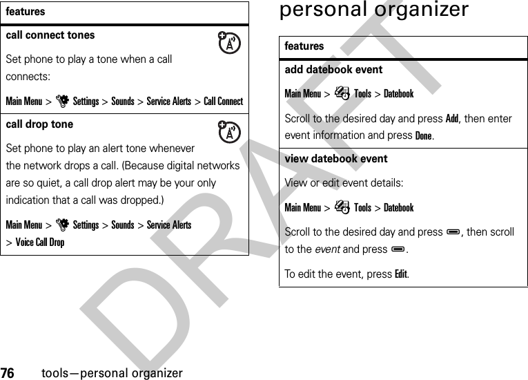 76tools—personal organizerpersonal organizercall connect tones Set phone to play a tone when a call connects:Main Menu &gt;uSettings &gt;Sounds &gt;Service Alerts &gt;Call Connectcall drop tone Set phone to play an alert tone whenever the network drops a call. (Because digital networks are so quiet, a call drop alert may be your only indication that a call was dropped.)Main Menu &gt;uSettings &gt;Sounds &gt;Service Alerts &gt;Voice Call Dropfeaturesfeaturesadd datebook eventMain Menu &gt;ÉTools &gt;DatebookScroll to the desired day and press Add, then enter event information and press Done.view datebook event View or edit event details:Main Menu &gt;ÉTools &gt;DatebookScroll to the desired day and pressD, then scroll to the event and pressD.To edit the event, press Edit.DRAFT