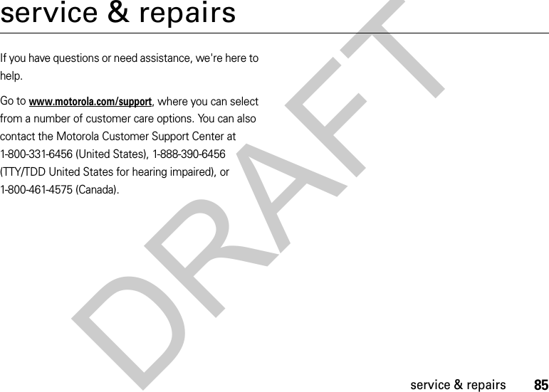 85service &amp; repairsservice &amp; repairsIf you have questions or need assistance, we&apos;re here to help.Go to www.motorola.com/support, where you can select from a number of customer care options. You can also contact the Motorola Customer Support Center at 1-800-331-6456 (United States), 1-888-390-6456 (TTY/TDD United States for hearing impaired), or 1-800-461-4575 (Canada).DRAFT