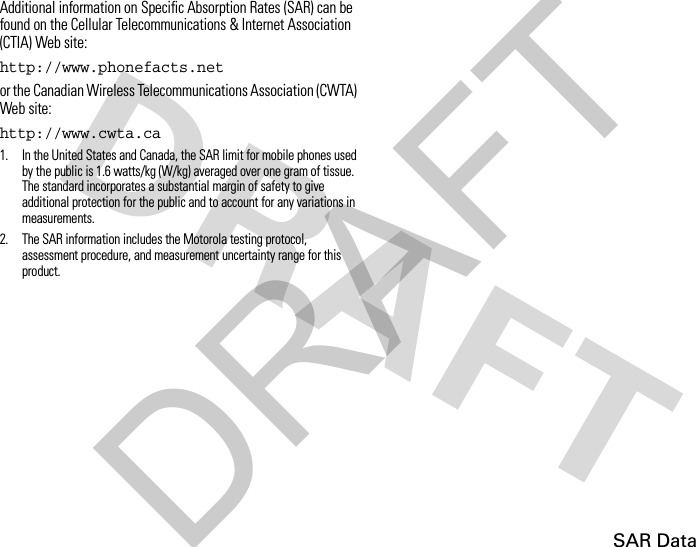 SAR DataAdditional information on Specific Absorption Rates (SAR) can be found on the Cellular Telecommunications &amp; Internet Association (CTIA) Web site:http://www.phonefacts.netor the Canadian Wireless Telecommunications Association (CWTA) Web site:http://www.cwta.ca1. In the United States and Canada, the SAR limit for mobile phones used by the public is 1.6 watts/kg (W/kg) averaged over one gram of tissue. The standard incorporates a substantial margin of safety to give additional protection for the public and to account for any variations in measurements.2. The SAR information includes the Motorola testing protocol, assessment procedure, and measurement uncertainty range for this product.DRAFT