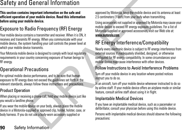 90Safety InformationSafety and General InformationSafety InformationThis section contains important information on the safe and efficient operation of your mobile device. Read this information before using your mobile device.Exposure to Radio Frequency (RF) EnergyYour mobile device contains a transmitter and receiver. When it is ON, it receives and transmits RF energy. When you communicate with your mobile device, the system handling your call controls the power level at which your mobile device transmits.Your Motorola mobile device is designed to comply with local regulatory requirements in your country concerning exposure of human beings to RF energy.Operational PrecautionsFor optimal mobile device performance, and to be sure that human exposure to RF energy does not exceed the guidelines set forth in the relevant standards, always follow these instructions and precautions.Product OperationWhen placing or receiving a phone call, hold your mobile device just like you would a landline phone.If you wear the mobile device on your body, always place the mobile device in a Motorola-supplied or approved clip, holder, holster, case, or body harness. If you do not use a body-worn accessory supplied or approved by Motorola, keep the mobile device and its antenna at least 2.5 centimeters (1 inch) from your body when transmitting.Using accessories not supplied or approved by Motorola may cause your mobile device to exceed RF energy exposure guidelines. For a list of Motorola-supplied or approved accessories, visit our Web site at: www.motorola.com.RF Energy Interference/CompatibilityNearly every electronic device is subject to RF energy interference from external sources if inadequately shielded, designed, or otherwise configured for RF energy compatibility. In some circumstances your mobile device may cause interference with other devices.Follow Instructions to Avoid Interference ProblemsTurn off your mobile device in any location where posted notices instruct you to do so.In an aircraft, turn off your mobile device whenever instructed to do so by airline staff. If your mobile device offers an airplane mode or similar feature, consult airline staff about using it in flight.Implantable Medical DevicesIf you have an implantable medical device, such as a pacemaker or defibrillator, consult your physician before using this mobile device.Persons with implantable medical devices should observe the following precautions:DRAFT