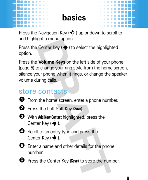 basics9Press the Navigation Key (S) up or down to scroll to and highlight a menu option.Press the Center Key (s) to select the highlighted option.Press the Volume Keys on the left side of your phone (page 5) to change your ring style from the home screen, silence your phone when it rings, or change the speaker volume during calls.store contacts  1From the home screen, enter a phone number.2Press the Left Soft Key (Save).3With Add New Contact highlighted, press the Center Key (s).4Scroll to an entry type and press the Center Key (s).5Enter a name and other details for the phone number. 6Press the Center Key (Save) to store the number. 