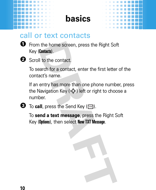 basics10call or text contacts  1From the home screen, press the Right Soft Key (Contacts).2Scroll to the contact.To search for a contact, enter the first letter of the contact’s name.If an entry has more than one phone number, press the Navigation Key (S) left or right to choose a number.3To  call, press the Send Key ( ).To  send a text message, press the Right Soft Key (Options), then selectNew TXT Message.