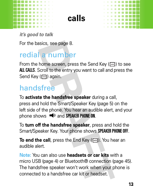 calls13callsit’s good to talkFor the basics, see page 8.redial a numberFrom the home screen, press the Send Key ( ) to see ALL CALLS. Scroll to the entry you want to call and press the Send Key ( ) again.handsfreeTo  activate the handsfree speaker during a call, press and hold the Smart/Speaker Key (page 5) on the left side of the phone. You hear an audible alert, and your phone shows q and SPEAKER PHONE ON.To  turn off the handsfree speaker, press and hold the Smart/Speaker Key. Your phone shows SPEAKER PHONE OFF.To end the call, press the End Key ( ). You hear an audible alert.Note: You can also use headsets or car kits with a micro USB (page 4) or Bluetooth® connection (page 45). The handsfree speaker won’t work when your phone is connected to a handsfree car kit or headset.