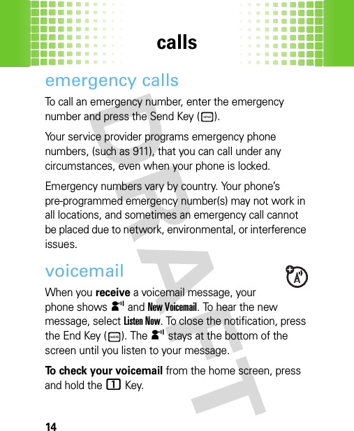 calls14emergency callsTo call an emergency number, enter the emergency number and press the Send Key ( ).Your service provider programs emergency phone numbers, (such as 911), that you can call under any circumstances, even when your phone is locked.Emergency numbers vary by country. Your phone’s pre-programmed emergency number(s) may not work in all locations, and sometimes an emergency call cannot be placed due to network, environmental, or interference issues.voicemailWhen you receive a voicemail message, your phone shows y and New Voicemail. To hear the new message, selectListen Now. To close the notification, press the End Key ( ). The y stays at the bottom of the screen until you listen to your message.To check your voicemail from the home screen, press and hold the1Key. 