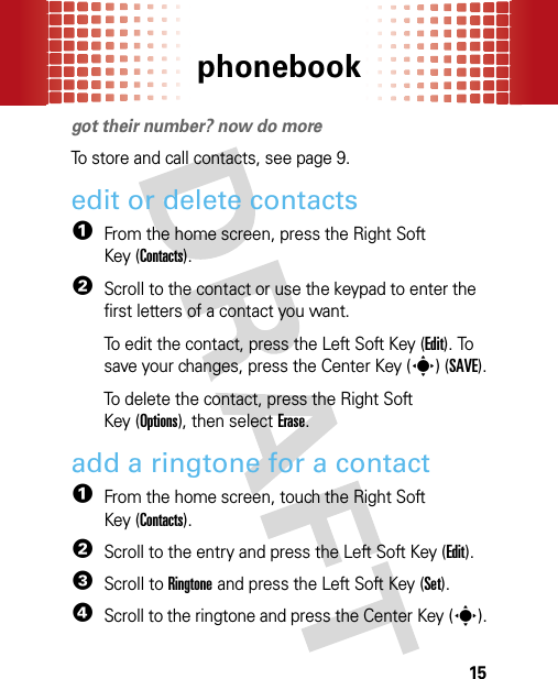 phonebook15phonebookgot their number? now do moreTo store and call contacts, see page 9.edit or delete contacts  1From the home screen, press the Right Soft Key (Contacts).2Scroll to the contact or use the keypad to enter the first letters of a contact you want.To edit the contact, press the Left Soft Key (Edit). To save your changes, press the Center Key (s)(SAVE).To delete the contact, press the Right Soft Key (Options), then selectErase.add a ringtone for a contact  1From the home screen, touch the Right Soft Key (Contacts).2Scroll to the entry and press the Left Soft Key (Edit).3Scroll to Ringtone and press the Left Soft Key (Set).4Scroll to the ringtone and press the Center Key (s).