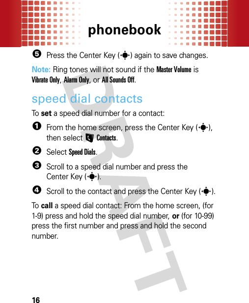 phonebook165Press the Center Key (s) again to save changes.Note: Ring tones will not sound if the Master Volume is Vibrate Only, Alarm Only, or All Sounds Off.speed dial contactsTo  set a speed dial number for a contact:  1From the home screen, press the Center Key (s), then selectLContacts.2SelectSpeed Dials.3Scroll to a speed dial number and press the Center Key (s).4Scroll to the contact and press the Center Key (s).To  call a speed dial contact: From the home screen, (for 1-9) press and hold the speed dial number, or (for 10-99) press the first number and press and hold the second number.