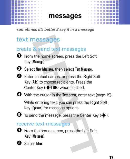 messages17messagessometimes it’s better 2 say it in a messagetext messagescreate &amp; send text messages  1From the home screen, press the Left Soft Key (Message).2Select New Message, then select Text Message.3Enter contact names, or press the Right Soft Key (Add) to choose recipients. Press the Center Key (s)(OK) when finished.4With the cursor in the Text area, enter text (page 19).While entering text, you can press the Right Soft Key (Options) for message options.5To send the message, press the Center Key (s).receive text messages  1From the home screen, press the Left Soft Key (Message).2SelectInbox.