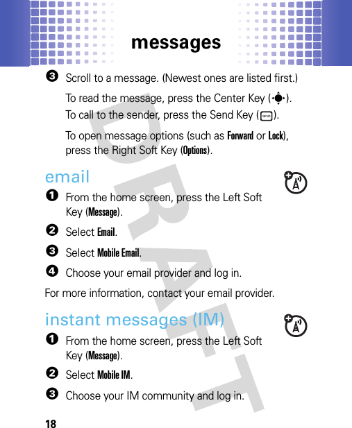 messages183Scroll to a message. (Newest ones are listed first.)To read the message, press the Center Key (s).To call to the sender, press the Send Key ( ).To open message options (such as Forward or Lock), press the Right Soft Key (Options).email  1From the home screen, press the Left Soft Key (Message).2SelectEmail.3SelectMobile Email.4Choose your email provider and log in.For more information, contact your email provider.instant messages (IM)  1From the home screen, press the Left Soft Key (Message).2SelectMobile IM.3Choose your IM community and log in.