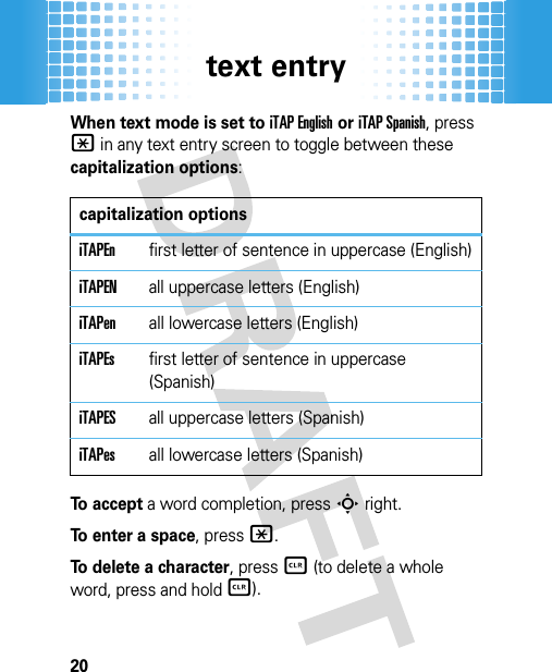 text entry20When text mode is set to iTAP English or iTAP Spanish, press * in any text entry screen to toggle between these capitalization options:To accept a word completion, pressS right.To enter a space, press*.To delete a character, pressB (to delete a whole word, press and holdB).capitalization optionsiTAPEnfirst letter of sentence in uppercase (English)iTAPENall uppercase letters (English)iTAPenall lowercase letters (English)iTAPEsfirst letter of sentence in uppercase (Spanish)iTAPESall uppercase letters (Spanish)iTAPesall lowercase letters (Spanish)