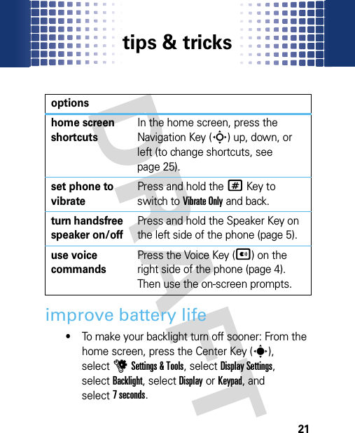 tips &amp; tricks21tips &amp; tricks improve battery life•To make your backlight turn off sooner: From the home screen, press the Center Key (s), selectuSettings &amp; Tools, selectDisplay Settings, selectBacklight, selectDisplayorKeypad, and select7 seconds.optionshome screen shortcutsIn the home screen, press the Navigation Key (S) up, down, or left (to change shortcuts, see page 25).set phone to vibratePress and hold the#Key to switch to Vibrate Only and back.turn handsfree speaker on/offPress and hold the Speaker Key on the left side of the phone (page 5).use voice commandsPress the Voice Key (A) on the right side of the phone (page 4). Then use the on-screen prompts.