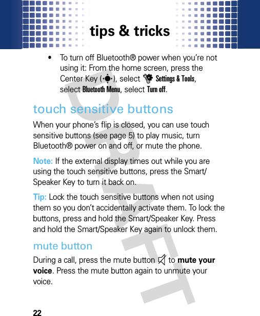 tips &amp; tricks22•To turn off Bluetooth® power when you’re not using it: From the home screen, press the Center Key (s), selectuSettings &amp; Tools, selectBluetooth Menu, selectTurn off.touch sensitive buttonsWhen your phone’s flip is closed, you can use touch sensitive buttons (see page 5) to play music, turn Bluetooth® power on and off, or mute the phone. Note: If the external display times out while you are using the touch sensitive buttons, press the Smart/Speaker Key to turn it back on.Tip: Lock the touch sensitive buttons when not using them so you don’t accidentally activate them. To lock the buttons, press and hold the Smart/Speaker Key. Press and hold the Smart/Speaker Key again to unlock them.mute buttonDuring a call, press the mute button  to mute your voice. Press the mute button again to unmute your voice.