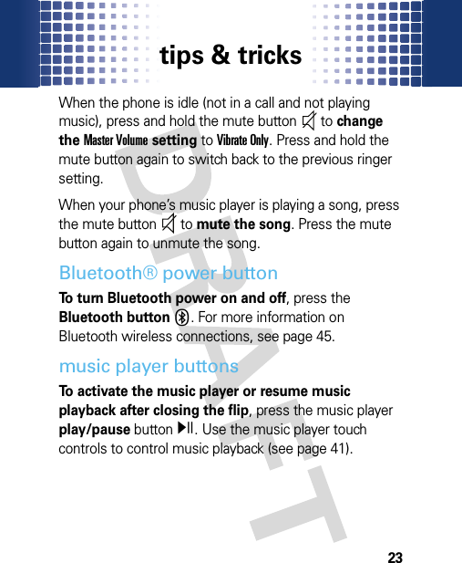 tips &amp; tricks23When the phone is idle (not in a call and not playing music), press and hold the mute button  to change the Master Volume setting to Vibrate Only. Press and hold the mute button again to switch back to the previous ringer setting. When your phone’s music player is playing a song, press the mute button  to mute the song. Press the mute button again to unmute the song. Bluetooth® power buttonTo turn Bluetooth power on and off, press the Bluetooth buttonX. For more information on Bluetooth wireless connections, see page 45.music player buttonsTo activate the music player or resume music playback after closing the flip, press the music player play/pause buttony. Use the music player touch controls to control music playback (see page 41).