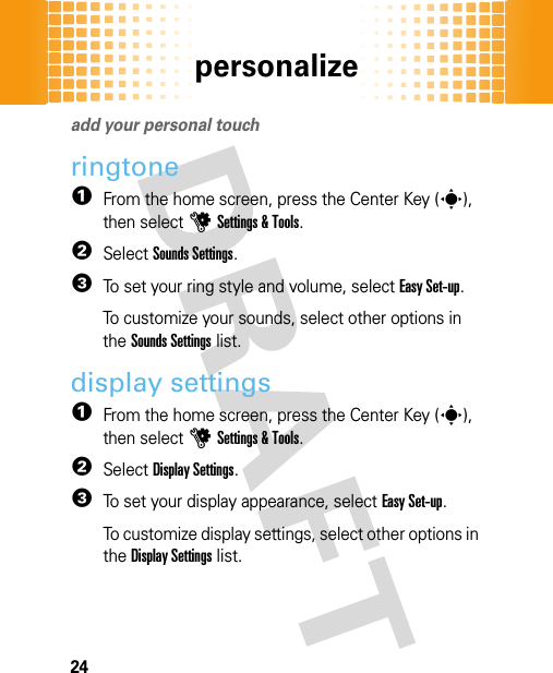 personalize24persona lizeadd your personal touchringtone  1From the home screen, press the Center Key (s), then selectuSettings &amp; Tools.2SelectSounds Settings.3To set your ring style and volume, selectEasy Set-up.To customize your sounds, select other options in the Sounds Settings list.display settings  1From the home screen, press the Center Key (s), then selectuSettings &amp; Tools.2SelectDisplay Settings.3To set your display appearance, selectEasy Set-up.To customize display settings, select other options in the Display Settings list.