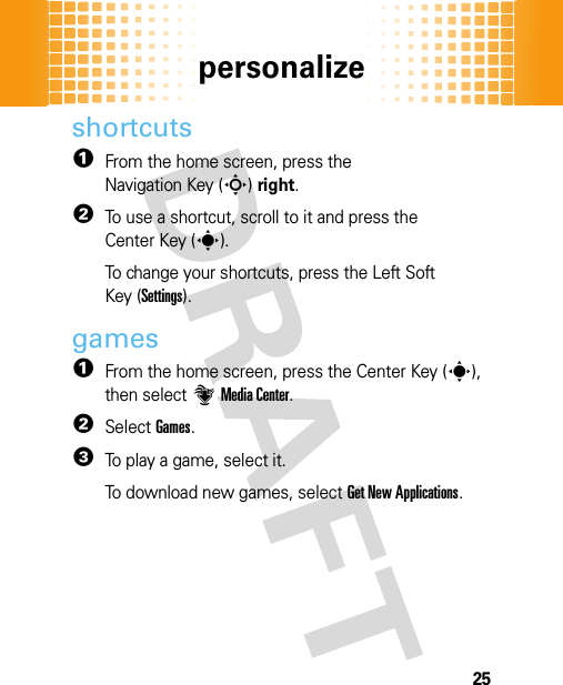 personalize25shortcuts  1From the home screen, press the Navigation Key (S)right.2To use a shortcut, scroll to it and press the Center Key (s).To change your shortcuts, press the Left Soft Key (Settings).games  1From the home screen, press the Center Key (s), then select]Media Center.2SelectGames.3To play a game, select it.To download new games, select Get New Applications.