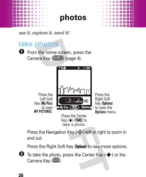 photos26photossee it, capture it, send it!take photos  1From the home screen, press the Camera Key (b) (page 4).Press the Navigation Key (S) left or right to zoom in and out.Press the Right Soft Key (Options) to see more options.2To take the photo, press the Center Key (s) or the Camera Key (e).1600x1200My PicsN0PTAKE❙❙❙❙❙❙❙❙1XEVOptionsPress the Center Key (s) (TAKE) totake a photo.Press theLeft SoftKey (My Pics)to viewMY PICTURES.Press theRight SoftKey (Options)to view the Options menu.