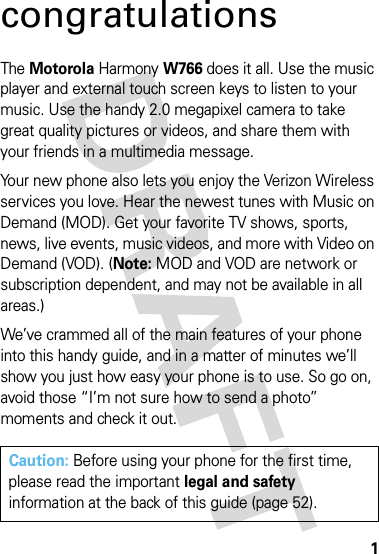 1congratulationsThe MotorolaHarmonyW766 does it all. Use the music player and external touch screen keys to listen to your music. Use the handy 2.0 megapixel camera to take great quality pictures or videos, and share them with your friends in a multimedia message. Your new phone also lets you enjoy the Verizon Wireless services you love. Hear the newest tunes with Music on Demand (MOD). Get your favorite TV shows, sports, news, live events, music videos, and more with Video on Demand (VOD). (Note: MOD and VOD are network or subscription dependent, and may not be available in all areas.)We’ve crammed all of the main features of your phone into this handy guide, and in a matter of minutes we’ll show you just how easy your phone is to use. So go on, avoid those “I’m not sure how to send a photo” moments and check it out.Caution: Before using your phone for the first time, please read the important legal and safety information at the back of this guide (page 52).