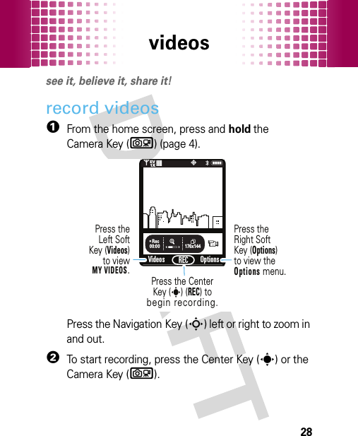 videos28videossee it, believe it, share it!record videos  1From the home screen, press and hold the Camera Key (b) (page 4).Press the Navigation Key (S) left or right to zoom in and out.2To start recording, press the Center Key (s) or the Camera Key (b).176x144VideosN0PREC❙❙❙❙❙❙❙❙1XEVOptions00:00• RecPress the Center Key (s) (REC) tobegin recording.Press theLeft SoftKey (Videos)to viewMY VIDEOS.Press theRight SoftKey (Options)to view the Options menu.&lt;