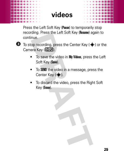 videos29Press the Left Soft Key (Pause) to temporarily stop recording. Press the Left Soft Key (Resume) again to continue.3To stop recording, press the Center Key (s) or the Camera Key (b).•To save the video in My Videos, press the Left Soft Key (Save).•To  SEND the video in a message, press the Center Key (s).•To discard the video, press the Right Soft Key (Erase).