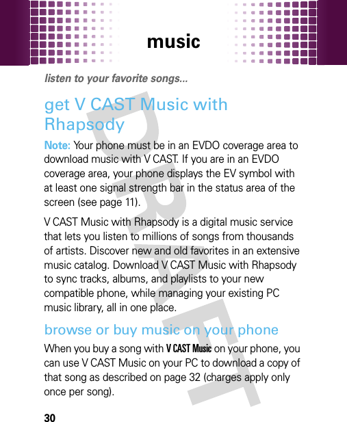 music30musi clisten to your favorite songs...get V CAST Music with RhapsodyNote: Your phone must be in an EVDO coverage area to download music with V CAST. If you are in an EVDO coverage area, your phone displays the EV symbol with at least one signal strength bar in the status area of the screen (see page 11).V CAST Music with Rhapsody is a digital music service that lets you listen to millions of songs from thousands of artists. Discover new and old favorites in an extensive music catalog. Download V CAST Music with Rhapsody to sync tracks, albums, and playlists to your new compatible phone, while managing your existing PC music library, all in one place. browse or buy music on your phoneWhen you buy a song with VCASTMusic on your phone, you can use V CAST Music on your PC to download a copy of that song as described on page 32 (charges apply only once per song).