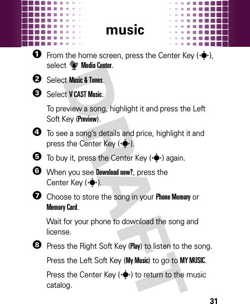 music31  1From the home screen, press the Center Key (s), select]Media Center.2SelectMusic &amp; Tones.3SelectVCASTMusic.To preview a song, highlight it and press the Left Soft Key (Preview).4To see a song’s details and price, highlight it and press the Center Key (s).5To buy it, press the Center Key (s) again.6When you see Download now?, press the Center Key (s).7Choose to store the song in your Phone Memory or Memory Card.Wait for your phone to download the song and license.8Press the Right Soft Key (Play) to listen to the song.Press the Left Soft Key (My Music) to go to MY MUSIC.Press the Center Key (s) to return to the music catalog.