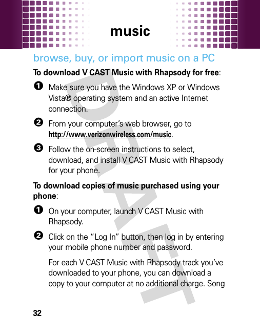 music32browse, buy, or import music on a PCTo download V CAST Music with Rhapsody for free:   1Make sure you have the Windows XP or Windows Vista® operating system and an active Internet connection.2From your computer’s web browser, go to http://www.verizonwireless.com/music.3Follow the on-screen instructions to select, download, and install V CAST Music with Rhapsody for your phone.To download copies of music purchased using your phone:  1On your computer, launch V CAST Music with Rhapsody.2Click on the “Log In” button, then log in by entering your mobile phone number and password.For each V CAST Music with Rhapsody track you’ve downloaded to your phone, you can download a copy to your computer at no additional charge. Song 