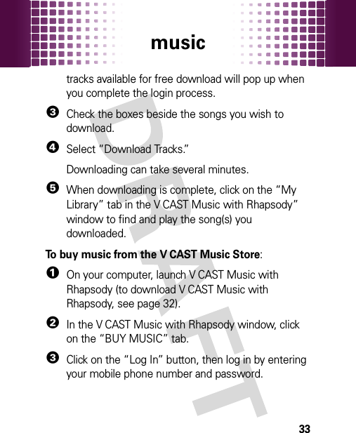 music33tracks available for free download will pop up when you complete the login process. 3Check the boxes beside the songs you wish to download.4Select “Download Tracks.”Downloading can take several minutes. 5When downloading is complete, click on the “My Library” tab in the V CAST Music with Rhapsody” window to find and play the song(s) you downloaded.To buy music from the V CAST Music Store:  1On your computer, launch V CAST Music with Rhapsody (to download V CAST Music with Rhapsody, see page 32).2In the V CAST Music with Rhapsody window, click on the “BUY MUSIC” tab.3Click on the “Log In” button, then log in by entering your mobile phone number and password.