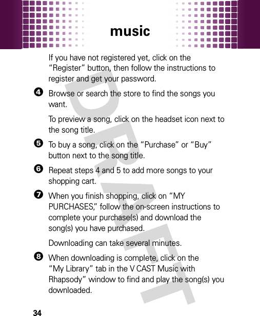 music34If you have not registered yet, click on the “Register” button, then follow the instructions to register and get your password.4Browse or search the store to find the songs you want.To preview a song, click on the headset icon next to the song title.5To buy a song, click on the “Purchase” or “Buy” button next to the song title.6Repeat steps 4 and 5 to add more songs to your shopping cart.7When you finish shopping, click on “MY PURCHASES,” follow the on-screen instructions to complete your purchase(s) and download the song(s) you have purchased.Downloading can take several minutes. 8When downloading is complete, click on the “My Library” tab in the V CAST Music with Rhapsody” window to find and play the song(s) you downloaded.