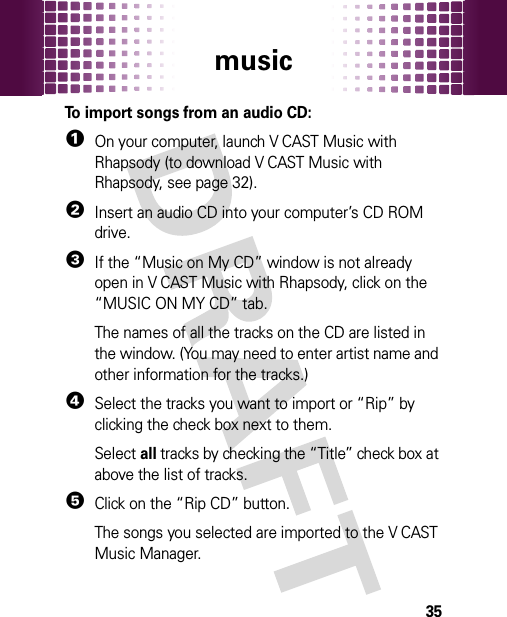 music35To import songs from an audio CD:  1On your computer, launch V CAST Music with Rhapsody (to download V CAST Music with Rhapsody, see page 32).2Insert an audio CD into your computer’s CD ROM drive.3If the “Music on My CD” window is not already open in V CAST Music with Rhapsody, click on the “MUSIC ON MY CD” tab.The names of all the tracks on the CD are listed in the window. (You may need to enter artist name and other information for the tracks.)4Select the tracks you want to import or “Rip” by clicking the check box next to them.Select all tracks by checking the “Title” check box at above the list of tracks.5Click on the “Rip CD” button.The songs you selected are imported to the V CAST Music Manager.