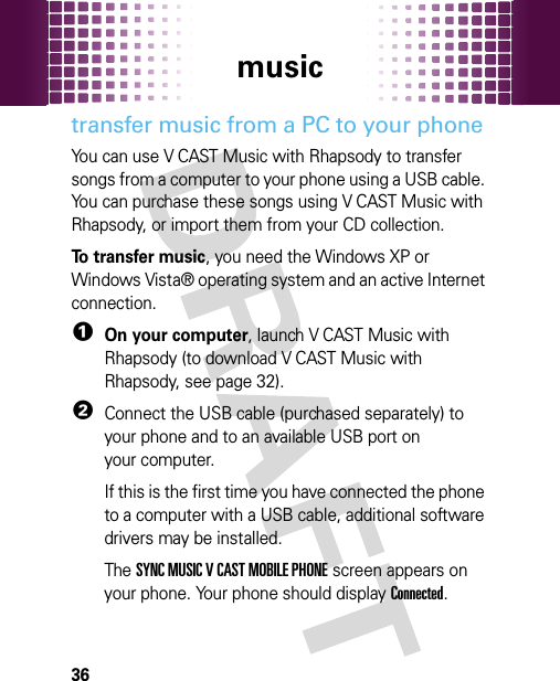 music36transfer music from a PC to your phoneYou can use V CAST Music with Rhapsody to transfer songs from a computer to your phone using a USB cable. You can purchase these songs using V CAST Music with Rhapsody, or import them from your CD collection. To transfer music, you need the Windows XP or Windows Vista® operating system and an active Internet connection.  1On your computer, launch V CAST Music with Rhapsody (to download V CAST Music with Rhapsody, see page 32).2Connect the USB cable (purchased separately) to your phone and to an available USB port on your computer.If this is the first time you have connected the phone to a computer with a USB cable, additional software drivers may be installed. The SYNC MUSIC V CAST MOBILE PHONE screen appears on your phone. Your phone should display Connected.