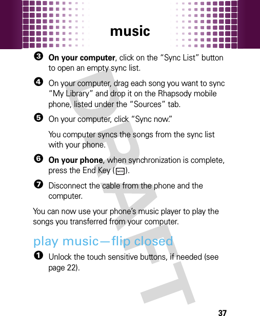 music373On your computer, click on the “Sync List” button to open an empty sync list.4On your computer, drag each song you want to sync “My Library” and drop it on the Rhapsody mobile phone, listed under the “Sources” tab.5On your computer, click “Sync now.”You computer syncs the songs from the sync list with your phone.6On your phone, when synchronization is complete, press the End Key ( ).7Disconnect the cable from the phone and the computer.You can now use your phone’s music player to play the songs you transferred from your computer.play music—flip closed  1Unlock the touch sensitive buttons, if needed (see page 22).