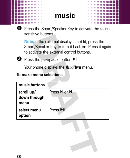 music382Press the Smart/Speaker Key to activate the touch sensitive buttons.Note: If the external display is not lit, press the Smart/Speaker Key to turn it back on. Press it again to activate the external control buttons.3Press the play/pause buttony.Your phone displays the Music Player menu.To make menu selections: music buttonsscroll up/down through menuPressÏ or Î.select menu optionPressy.