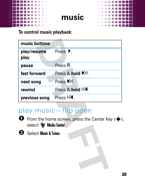 music39To control music playback:play music—flip open  1From the home screen, press the Center Key (s), select]Media Center.2SelectMusic &amp; Tones.music buttonsplay/resume playPress Á.pausePressÈ.fast forwardPress &amp; holdz.next songPressz.rewindPress &amp; holdx.previous songPressx.