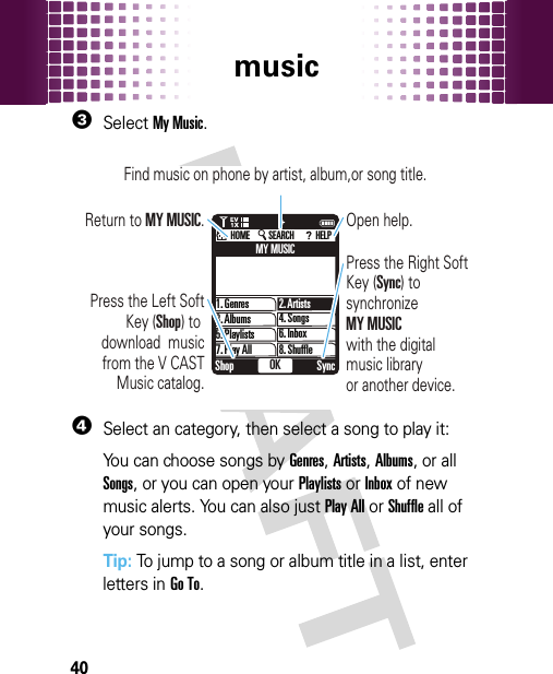 music403SelectMy Music.4Select an category, then select a song to play it:You can choose songs by Genres, Artists, Albums, or all Songs, or you can open your Playlists or Inbox of new music alerts. You can also just Play All or Shuffle all of your songs.Tip: To jump to a song or album title in a list, enter letters in Go To.1OK SyncShopPress the Left SoftKey (Shop) to download  musicfrom the V CASTMusic catalog.Return to MY MUSIC. Open help.Find music on phone by artist, album,or song title.Press the Right Soft Key (Sync) to synchronize MY MUSICwith the digital music library or another device.1. GenresMY MUSIC2. Artists4. Songs6. Inbox8. Shuffle3. Albums5. Playlists7. Play AllHOME SEARCH HELP