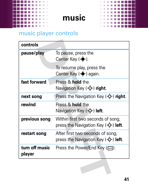 music41music player controlscontrolspause/playTo pause, press the Center Key (s).To resume play, press the Center Key (s) again.fast forwardPress &amp; hold the Navigation Key (S)right.next songPress the Navigation Key (S)right.rewindPress &amp; hold the Navigation Key (S)left.previous songWithin first two seconds of song, press the Navigation Key (S)left.restart songAfter first two seconds of song, press the Navigation Key (S)left.turn off music playerPress the Power/End Key ( ).