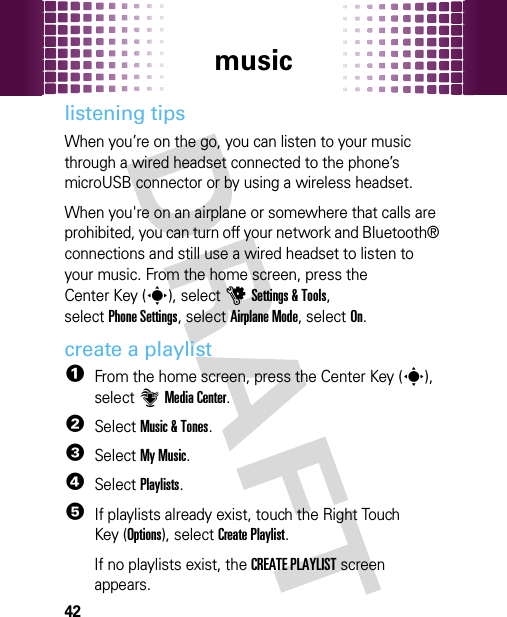 music42listening tipsWhen you’re on the go, you can listen to your music through a wired headset connected to the phone’s microUSB connector or by using a wireless headset.When you&apos;re on an airplane or somewhere that calls are prohibited, you can turn off your network and Bluetooth® connections and still use a wired headset to listen to your music. From the home screen, press the Center Key (s), selectuSettings &amp; Tools, selectPhone Settings, selectAirplane Mode, selectOn.create a playlist  1From the home screen, press the Center Key (s), select]Media Center.2SelectMusic &amp; Tones.3SelectMy Music.4SelectPlaylists.5If playlists already exist, touch the Right Touch Key (Options), selectCreate Playlist.If no playlists exist, the CREATE PLAYLIST screen appears.