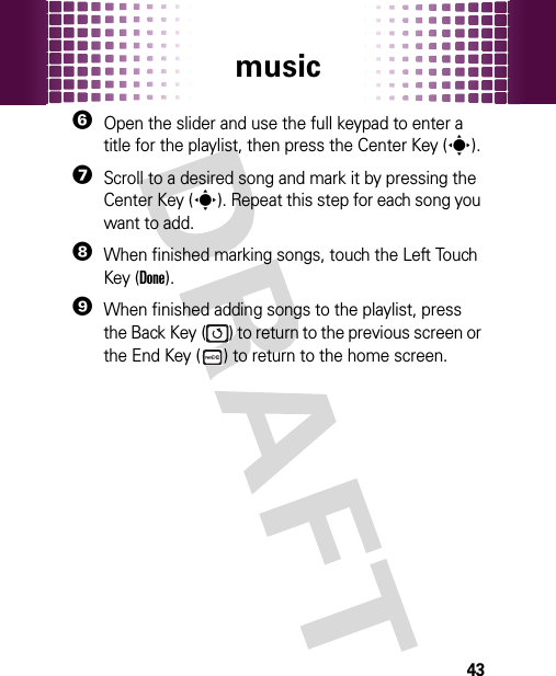 music436Open the slider and use the full keypad to enter a title for the playlist, then press the Center Key (s).7Scroll to a desired song and mark it by pressing the Center Key (s). Repeat this step for each song you want to add.8When finished marking songs, touch the Left Touch Key (Done).9When finished adding songs to the playlist, press the Back Key ( ) to return to the previous screen or the End Key ( ) to return to the home screen.