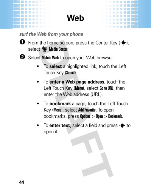 Web44Websurf the Web from your phone  1From the home screen, press the Center Key (s), select]Media Center.2SelectMobile Web to open your Web browser.•To  select a highlighted link, touch the Left Touch Key (Select).•To  enter a Web page address, touch the Left Touch Key (Menu), selectGo to URL, then enter the Web address (URL).•To  bookmark a page, touch the Left Touch Key (Menu), selectAdd Favorite. To open bookmarks, pressOptions &gt;Open &gt;Bookmark.•To  enter text, select a field and presss to open it.